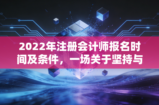 2022年注册会计师报名时间及条件，一场关于坚持与选择的职业长跑