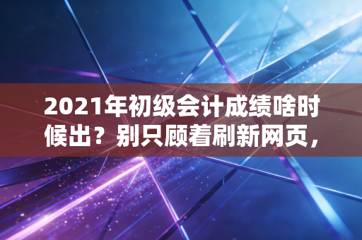 2021年初级会计成绩啥时候出？别只顾着刷新网页，这几件大事比查分更重要！