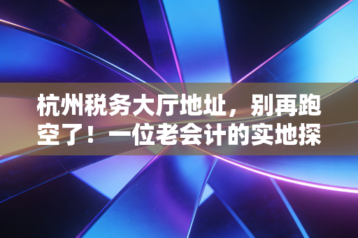 杭州税务大厅地址，别再跑空了！一位老会计的实地探访与办税心得