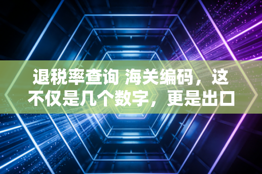 退税率查询 海关编码,这不仅是几个数字,更是出口企业的生死线