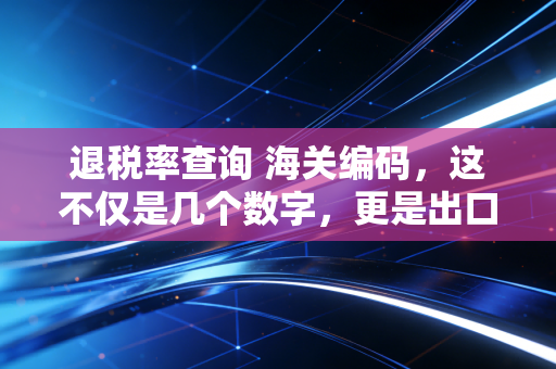 退税率查询 海关编码，这不仅是几个数字，更是出口企业的生死线