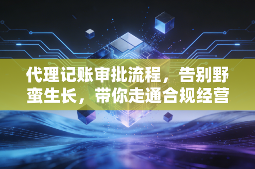 代理记账审批流程，告别野蛮生长，带你走通合规经营的最后一公里