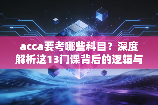 acca要考哪些科目？深度解析这13门课背后的逻辑与通关心法