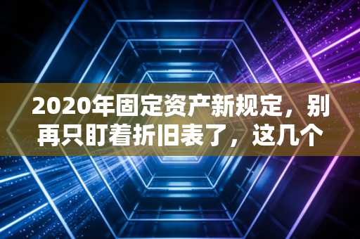 2020年固定资产新规定，别再只盯着折旧表了，这几个变化才是会计人的生死劫