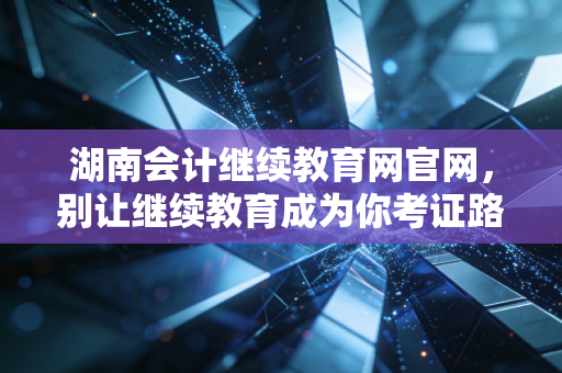 湖南会计继续教育网官网,别让继续教育成为你考证路上的绊脚石,聊聊我们会计人的充电焦虑与出路