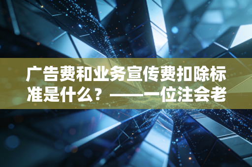 广告费和业务宣传费扣除标准是什么？——一位注会老兵眼中的税务筹划与合规之道