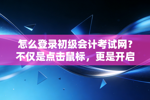 怎么登录初级会计考试网？不仅是点击鼠标，更是开启会计生涯的第一把钥匙