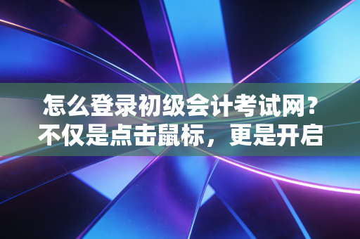 怎么登录初级会计考试网？不仅是点击鼠标，更是开启会计生涯的第一把钥匙