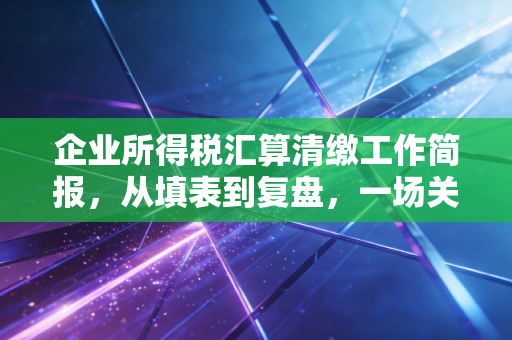 企业所得税汇算清缴工作简报,从填表到复盘,一场关于企业生存智慧的年度大考