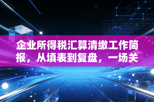 企业所得税汇算清缴工作简报,从填表到复盘,一场关于企业生存智慧的年度大考