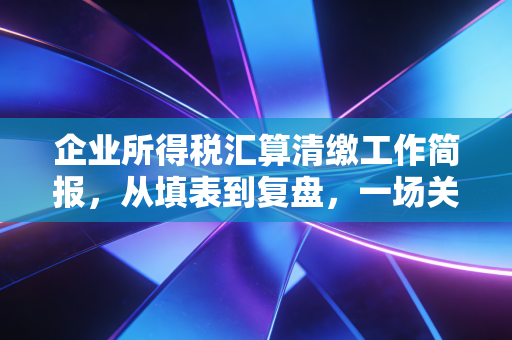 企业所得税汇算清缴工作简报，从填表到复盘，一场关于企业生存智慧的年度大考
