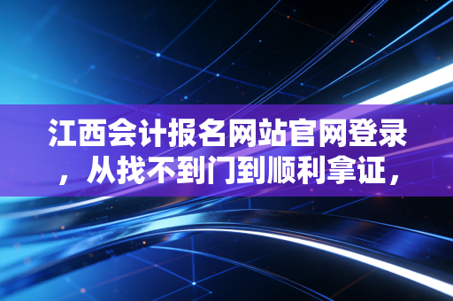 江西会计报名网站官网登录，从找不到门到顺利拿证，你需要知道的那些潜规则