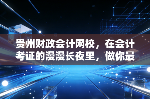 贵州财政会计网校,在会计考证的漫漫长夜里,做你最踏实的摆渡人
