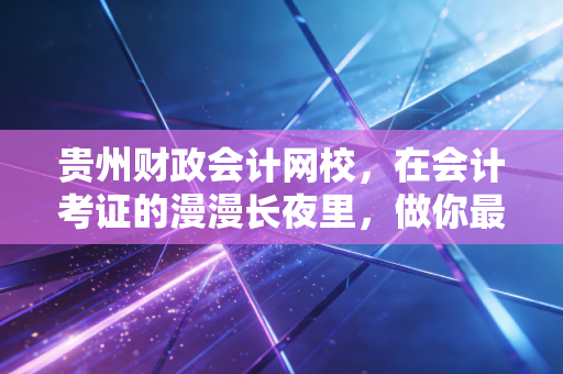贵州财政会计网校,在会计考证的漫漫长夜里,做你最踏实的摆渡人