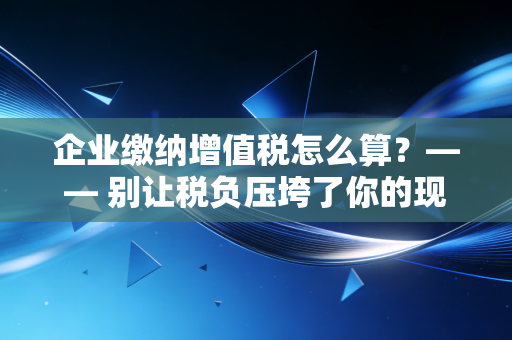 企业缴纳增值税怎么算？—— 别让税负压垮了你的现金流，老会计的实战心得