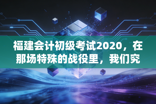 福建会计初级考试2020，在那场特殊的战役里，我们究竟学到了什么？