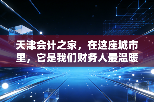 天津会计之家,在这座城市里,它是我们财务人最温暖的避风港