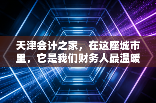 天津会计之家，在这座城市里，它是我们财务人最温暖的避风港