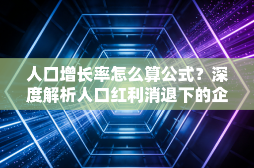 人口增长率怎么算公式？深度解析人口红利消退下的企业生存法则