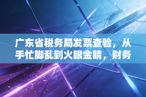 广东省税务局发票查验，从手忙脚乱到火眼金睛，财务人的实战避坑指南