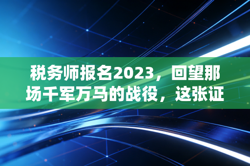 税务师报名2023，回望那场千军万马的战役，这张证书到底还香不香？