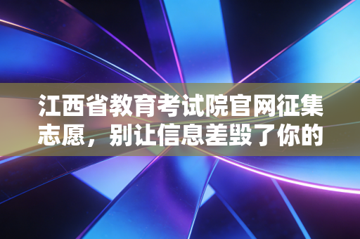 江西省教育考试院官网征集志愿,别让信息差毁了你的大学梦,聊聊那些年我们踩过的坑
