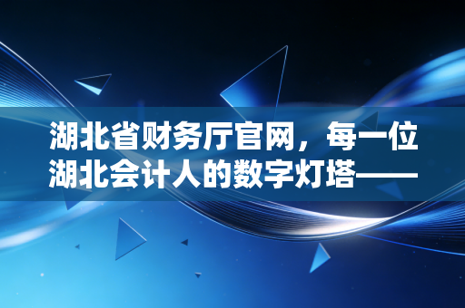 湖北省财务厅官网,每一位湖北会计人的数字灯塔——从CPA考试到职业进阶的深度指南
