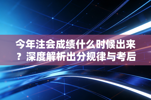 今年注会成绩什么时候出来？深度解析出分规律与考后心态的自我救赎
