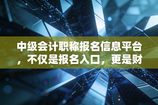中级会计职称报名信息平台，不仅是报名入口，更是财务人进阶的试金石
