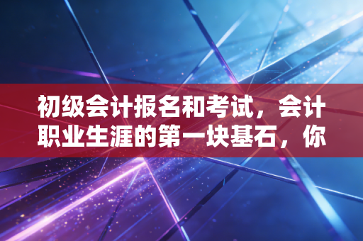 初级会计报名和考试，会计职业生涯的第一块基石，你真的准备好了吗？