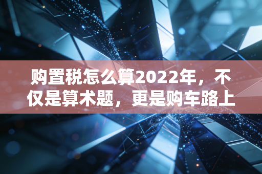 购置税怎么算2022年，不仅是算术题，更是购车路上的省钱经