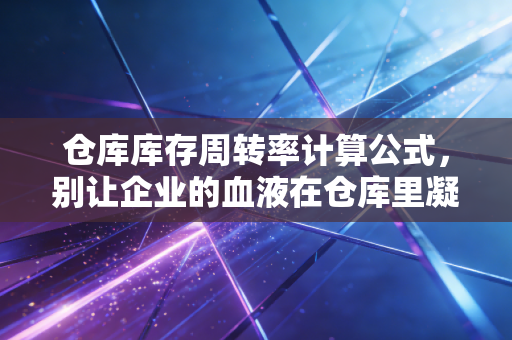 仓库库存周转率计算公式，别让企业的血液在仓库里凝固——一位CPA眼中的存货管理真相