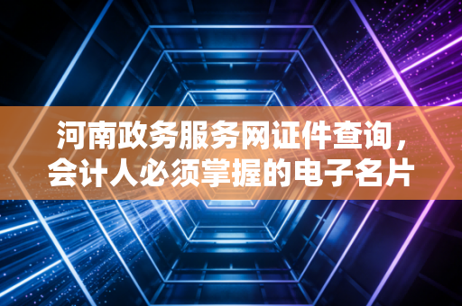 河南政务服务网证件查询，会计人必须掌握的电子名片查验技巧与深度思考