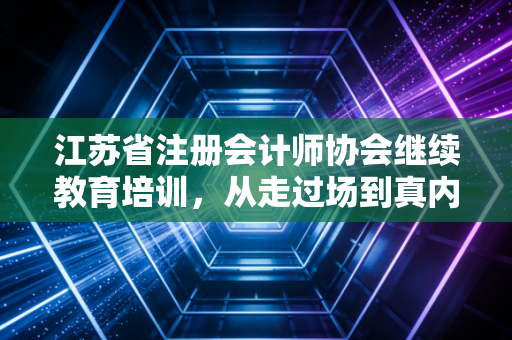 江苏省注册会计师协会继续教育培训，从走过场到真内功，我们该如何面对这场年度大考？