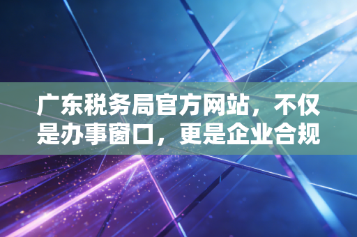 广东税务局官方网站，不仅是办事窗口，更是企业合规的数字生命线