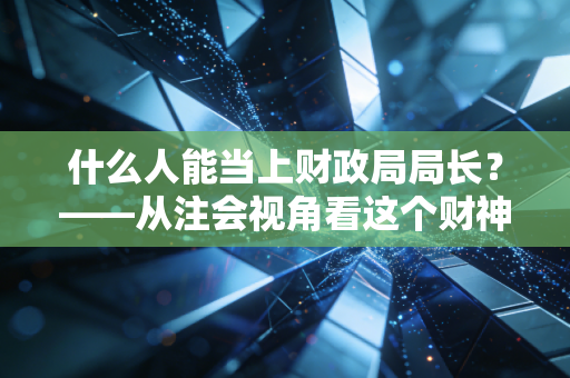 什么人能当上财政局局长?——从注会视角看这个财神爷位置背后的硬核门槛与生存法则