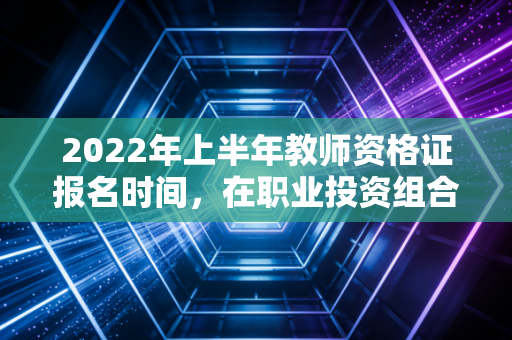 2022年上半年教师资格证报名时间，在职业投资组合中，这是否是那个低风险、稳回报的优质资产？