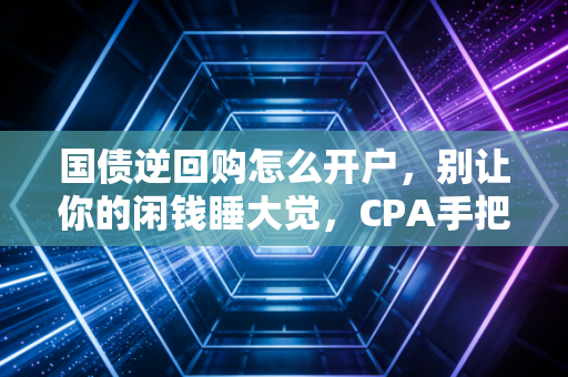 国债逆回购怎么开户，别让你的闲钱睡大觉，CPA手把手教你玩转低风险理财
