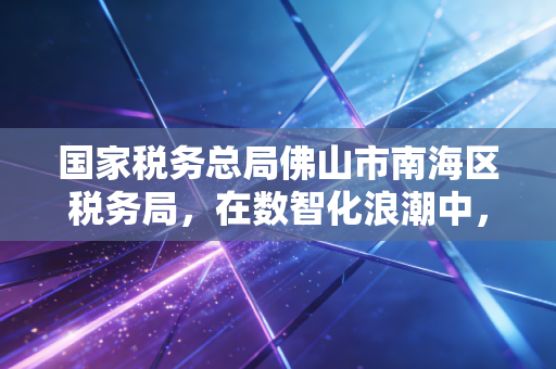 国家税务总局佛山市南海区税务局,在数智化浪潮中,我看懂了税务服务的温度与力度