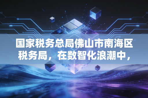 国家税务总局佛山市南海区税务局,在数智化浪潮中,我看懂了税务服务的温度与力度