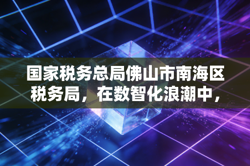国家税务总局佛山市南海区税务局，在数智化浪潮中，我看懂了税务服务的温度与力度