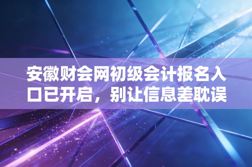 安徽财会网初级会计报名入口已开启,别让信息差耽误了你的职业进阶路