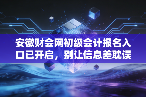 安徽财会网初级会计报名入口已开启，别让信息差耽误了你的职业进阶路