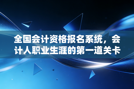 全国会计资格报名系统，会计人职业生涯的第一道关卡与实战攻略