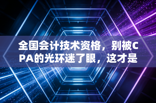 全国会计技术资格，别被CPA的光环迷了眼，这才是会计人安身立命的硬通货