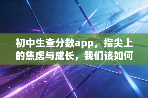 初中生查分数app，指尖上的焦虑与成长，我们该如何理性面对？