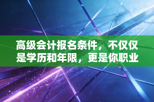 高级会计报名条件，不仅仅是学历和年限，更是你职业生涯的一道分水岭