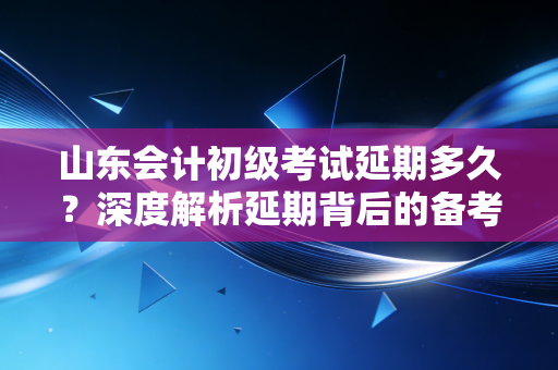山东会计初级考试延期多久？深度解析延期背后的备考策略与心态调整