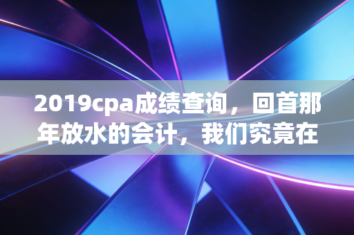 2019cpa成绩查询，回首那年放水的会计，我们究竟在查什么？