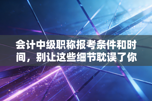 会计中级职称报考条件和时间,别让这些细节耽误了你的升职加薪路